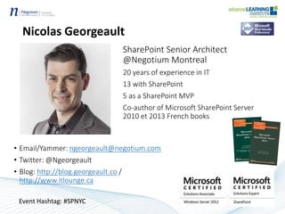 Nicolas Georgeault
SharePoint Senior Architect
@Negotium Montreal
20 years of experience in IT
13 with SharePoint
5 as a SharePoint MVP
Co-author of Microsoft SharePoint Server
2010 et 2013 French books
• Email/Yammer: ngeorgeault@negotium.com
• Twitter: @Ngeorgeault
• Blog: http://blog.georgeault.co /
http://www.itlounge.ca
Event Hashtag: #SPNYC
 