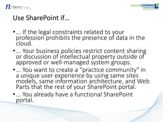 Use SharePoint if…
•... If the legal constraints related to your
profession prohibits the presence of data in the
cloud.
•... Your business policies restrict content sharing
or discussion of intellectual property outside of
approved or well-managed system groups.
•... You want to create a “practice community" in
a unique user experience by using same sites
models, same information architecture, and Web
Parts that the rest of your SharePoint portal.
•... You already have a functional SharePoint
portal.
 
