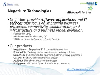 Negotium Technologies
•Negotium provide software applications and IT
services that focus on improving business
processes, connectivity, collaboration, and
infrastructure and business model evolution.
• Founded in 1992
• Headquartered in Montreal, QC
• 1400 customers in Canada, U.S. and Europe
•Our products
• Negotium and Emporium: B2B connectivity solution
• Prelude ASN: Delivery notice creation and delivery solution
• Numerium: OCR solution for optimizing administrative processes
• Oceanik: Multilingual SharePoint manager
• Attribute: SharePoint document manager
• Bridgepoint: Microsoft Dynamics solutions connector
http://www.negotium.com
 