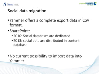 Social data migration
•Yammer offers a complete export data in CSV
format.
•SharePoint:
•2010: Social databases are dedicated
•2013: social data are distributed in content
database
•No current possibility to import data into
Yammer
 
