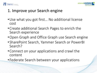 1. Improve your Search engine
•Use what you got first… No additional license
cost
•Create additional Search Pages to enrich the
Search experience
•Open Graph and Office Graph use Search engine
•SharePoint Search, Yammer Search or PowerBI
Search?
•Connect on your applications and crawl the
content
•Federate Search between your applications
 