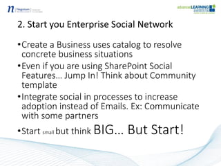 2. Start you Enterprise Social Network
•Create a Business uses catalog to resolve
concrete business situations
•Even if you are using SharePoint Social
Features… Jump In! Think about Community
template
•Integrate social in processes to increase
adoption instead of Emails. Ex: Communicate
with some partners
•Start small but think BIG… But Start!
 