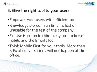 3. Give the right tool to your users
•Empower your users with efficient tools
•Knowledge stored in an Email is lost or
unusable for the rest of the company
•Ex: Use Harmon.ie third party tool to break
habits and the Email silos
•Think Mobile First for your tools. More than
50% of conversations will not happen at the
office.
 