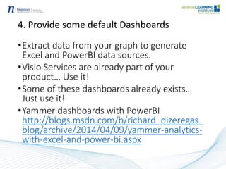 4. Provide some default Dashboards
•Extract data from your graph to generate
Excel and PowerBI data sources.
•Visio Services are already part of your
product… Use it!
•Some of these dashboards already exists…
Just use it!
•Yammer dashboards with PowerBI
http://blogs.msdn.com/b/richard_dizeregas_
blog/archive/2014/04/09/yammer-analytics-
with-excel-and-power-bi.aspx
 