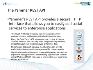 The Yammer REST API
•Yammer’s REST API provides a secure HTTP
interface that allows you to easily add social
services to enterprise applications.
• The REST API helps you easily post messages or activity
updates from any platform due to the basic dependencies.
• Using the Data Export API, you can archive content from your
Yammer network. This can help meet compliance requirements,
or facilitate your own custom analysis of Yammer data.
• Reporting on data such as group memberships can provide
useful insight to community managers and for custom reports.
• Social networks have become increasingly important as a way to
sign users into applications. Implementing Sign-On with Yammer
using OAuth and REST helps you to improve the user experience
of your applications.
 