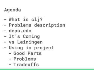 Agenda
- What is clj?
- Problems description
- deps.edn
- It’s Coming
- vs Leiningen
- Using in project
- Good Parts
- Problems
- Tradeoffs
 