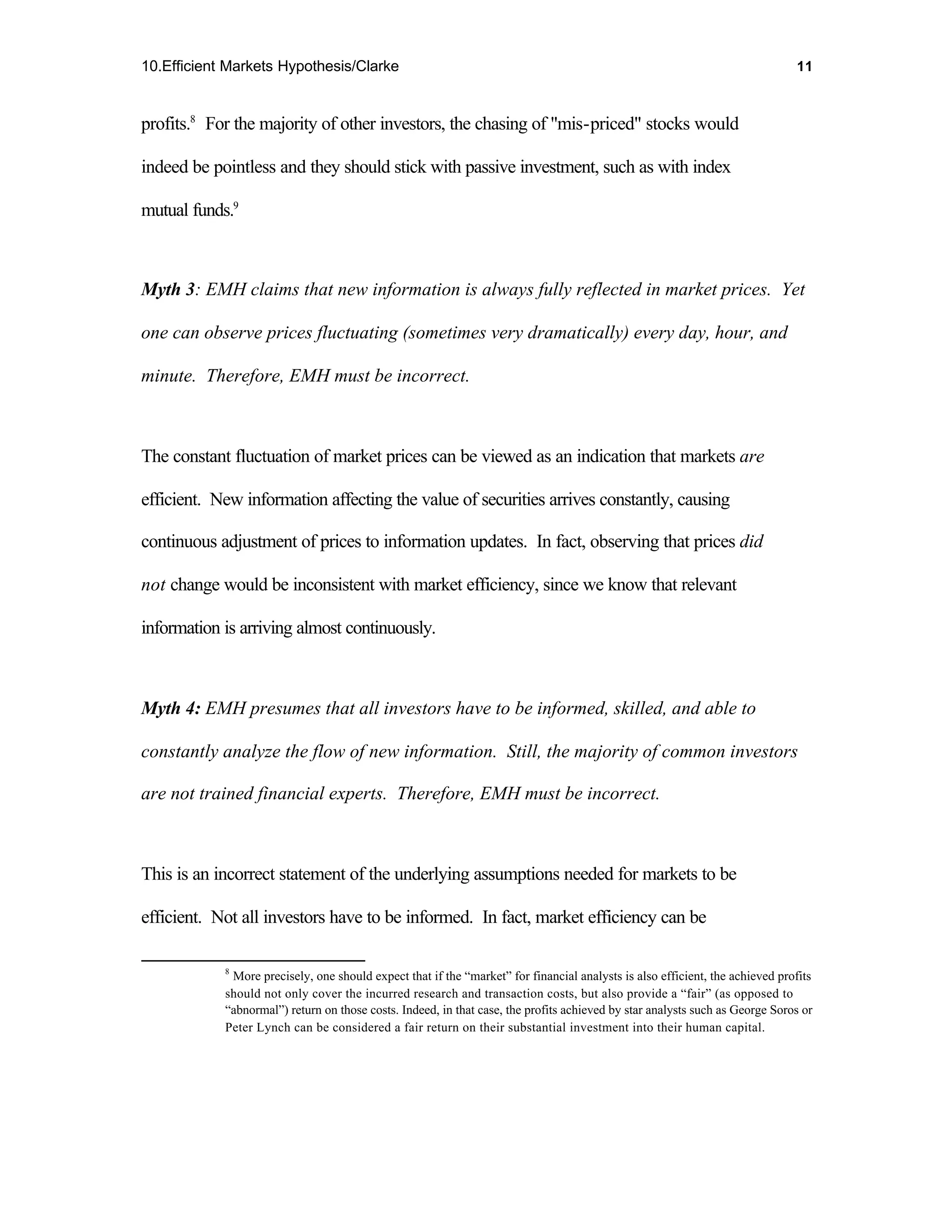 10.Efficient Markets Hypothesis/Clarke                                                                                        11



profits.8 For the majority of other investors, the chasing of "mis-priced" stocks would

indeed be pointless and they should stick with passive investment, such as with index

mutual funds.9



Myth 3: EMH claims that new information is always fully reflected in market prices. Yet

one can observe prices fluctuating (sometimes very dramatically) every day, hour, and

minute. Therefore, EMH must be incorrect.



The constant fluctuation of market prices can be viewed as an indication that markets are

efficient. New information affecting the value of securities arrives constantly, causing

continuous adjustment of prices to information updates. In fact, observing that prices did

not change would be inconsistent with market efficiency, since we know that relevant

information is arriving almost continuously.



Myth 4: EMH presumes that all investors have to be informed, skilled, and able to

constantly analyze the flow of new information. Still, the majority of common investors

are not trained financial experts. Therefore, EMH must be incorrect.



This is an incorrect statement of the underlying assumptions needed for markets to be

efficient. Not all investors have to be informed. In fact, market efficiency can be

            8
             More precisely, one should expect that if the “market” for financial analysts is also efficient, the achieved profits
            should not only cover the incurred research and transaction costs, but also provide a “fair” (as opposed to
            “abnormal”) return on those costs. Indeed, in that case, the profits achieved by star analysts such as George Soros or
            Peter Lynch can be considered a fair return on their substantial investment into their human capital.
 