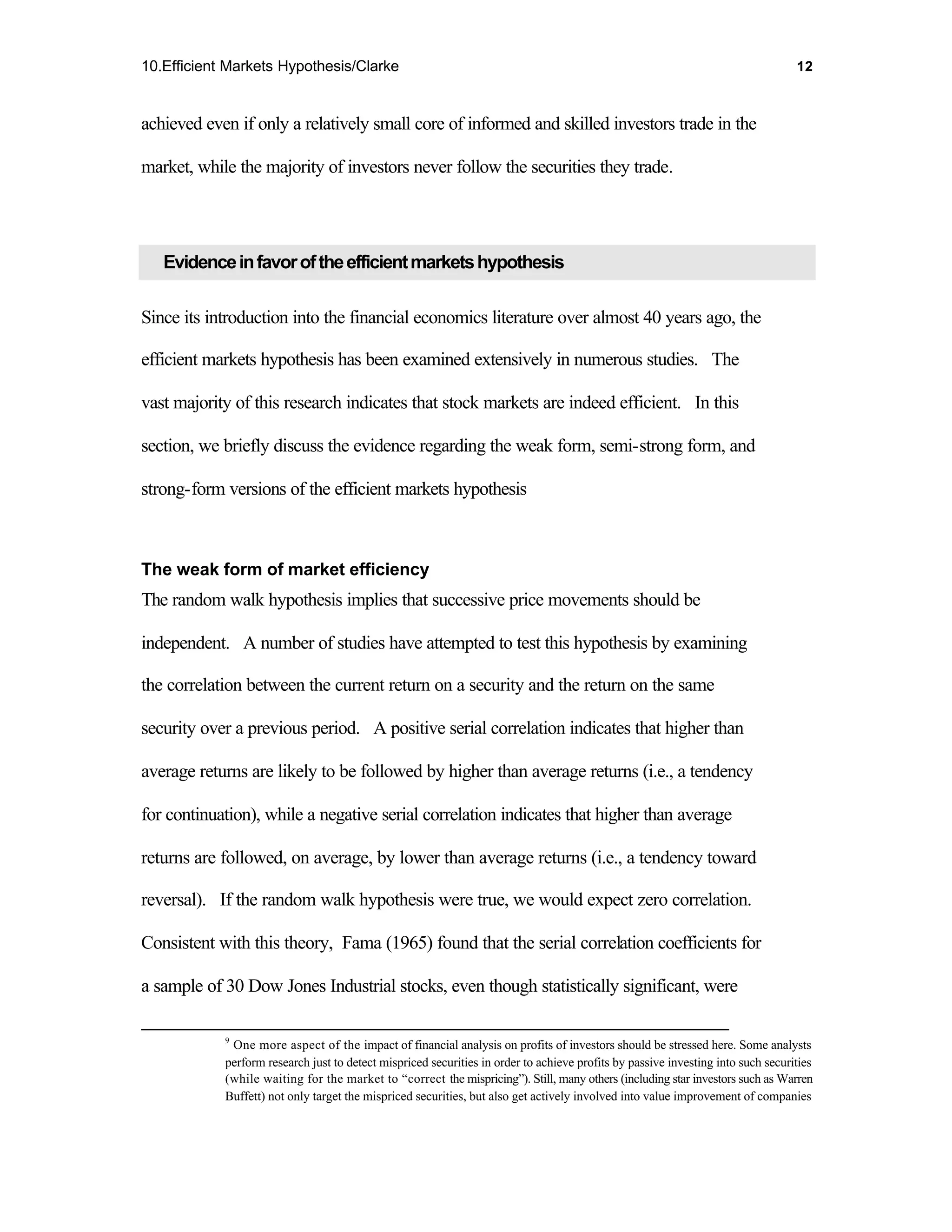 10.Efficient Markets Hypothesis/Clarke                                                                                            12



achieved even if only a relatively small core of informed and skilled investors trade in the

market, while the majority of investors never follow the securities they trade.




   Evidence in favor of the efficient markets hypothesis

Since its introduction into the financial economics literature over almost 40 years ago, the

efficient markets hypothesis has been examined extensively in numerous studies. The

vast majority of this research indicates that stock markets are indeed efficient. In this

section, we briefly discuss the evidence regarding the weak form, semi-strong form, and

strong-form versions of the efficient markets hypothesis



The weak form of market efficiency
The random walk hypothesis implies that successive price movements should be

independent. A number of studies have attempted to test this hypothesis by examining

the correlation between the current return on a security and the return on the same

security over a previous period. A positive serial correlation indicates that higher than

average returns are likely to be followed by higher than average returns (i.e., a tendency

for continuation), while a negative serial correlation indicates that higher than average

returns are followed, on average, by lower than average returns (i.e., a tendency toward

reversal). If the random walk hypothesis were true, we would expect zero correlation.

Consistent with this theory, Fama (1965) found that the serial correlation coefficients for

a sample of 30 Dow Jones Industrial stocks, even though statistically significant, were

            9
             One more aspect of the impact of financial analysis on profits of investors should be stressed here. Some analysts
            perform research just to detect mispriced securities in order to achieve profits by passive investing into such securities
            (while waiting for the market to “correct the mispricing”). Still, many others (including star investors such as Warren
            Buffett) not only target the mispriced securities, but also get actively involved into value improvement of companies
 