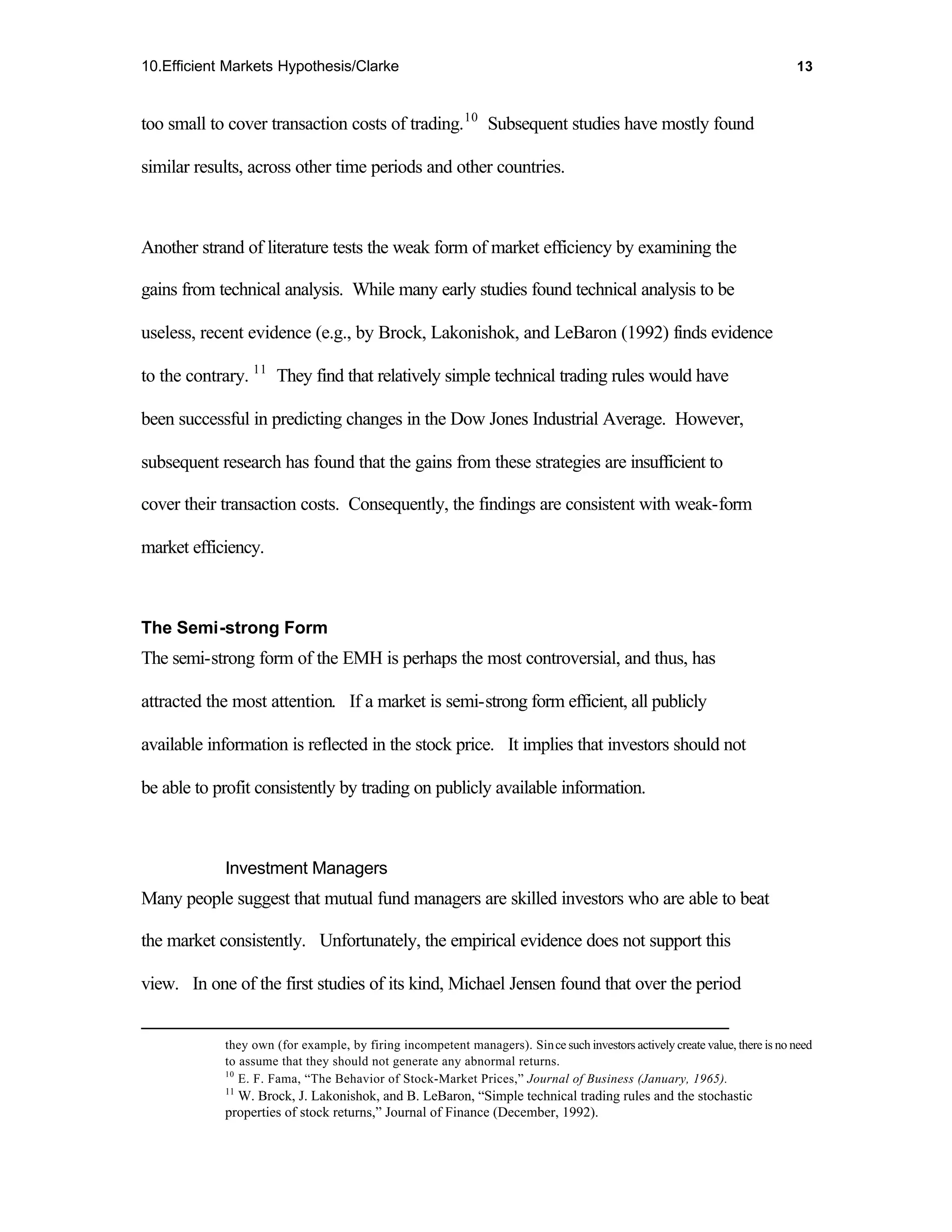 10.Efficient Markets Hypothesis/Clarke                                                                                       13



too small to cover transaction costs of trading. 10 Subsequent studies have mostly found

similar results, across other time periods and other countries.



Another strand of literature tests the weak form of market efficiency by examining the

gains from technical analysis. While many early studies found technical analysis to be

useless, recent evidence (e.g., by Brock, Lakonishok, and LeBaron (1992) finds evidence

to the contrary. 11 They find that relatively simple technical trading rules would have

been successful in predicting changes in the Dow Jones Industrial Average. However,

subsequent research has found that the gains from these strategies are insufficient to

cover their transaction costs. Consequently, the findings are consistent with weak-form

market efficiency.



The Semi-strong Form
The semi-strong form of the EMH is perhaps the most controversial, and thus, has

attracted the most attention. If a market is semi-strong form efficient, all publicly

available information is reflected in the stock price. It implies that investors should not

be able to profit consistently by trading on publicly available information.



            Investment Managers
Many people suggest that mutual fund managers are skilled investors who are able to beat

the market consistently. Unfortunately, the empirical evidence does not support this

view. In one of the first studies of its kind, Michael Jensen found that over the period


            they own (for example, by firing incompetent managers). Sin ce such investors actively create value, there is no need
            to assume that they should not generate any abnormal returns.
            10
               E. F. Fama, “The Behavior of Stock-Market Prices,” Journal of Business (January, 1965).
            11
              W. Brock, J. Lakonishok, and B. LeBaron, “Simple technical trading rules and the stochastic
            properties of stock returns,” Journal of Finance (December, 1992).
 