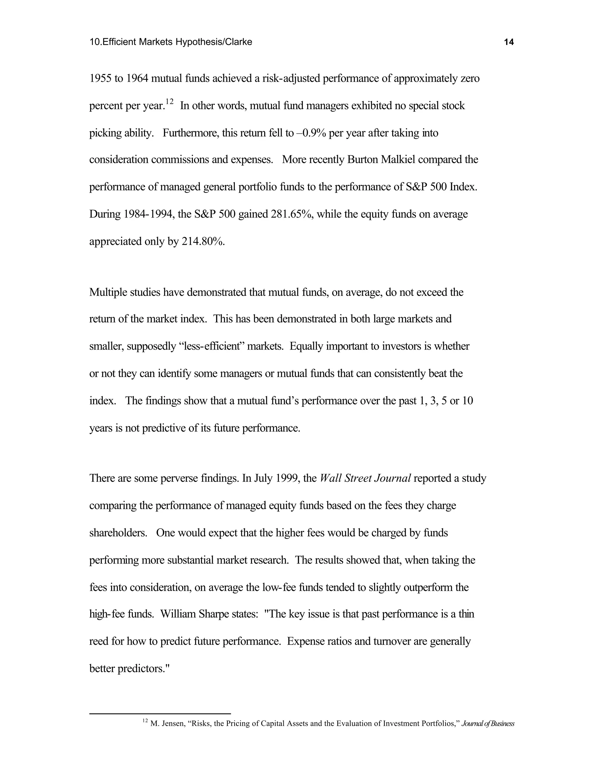 10.Efficient Markets Hypothesis/Clarke                                                                                         14



1955 to 1964 mutual funds achieved a risk-adjusted performance of approximately zero

percent per year.12 In other words, mutual fund managers exhibited no special stock

picking ability. Furthermore, this return fell to –0.9% per year after taking into

consideration commissions and expenses. More recently Burton Malkiel compared the

performance of managed general portfolio funds to the performance of S&P 500 Index.

During 1984-1994, the S&P 500 gained 281.65%, while the equity funds on average

appreciated only by 214.80%.



Multiple studies have demonstrated that mutual funds, on average, do not exceed the

return of the market index. This has been demonstrated in both large markets and

smaller, supposedly “less-efficient” markets. Equally important to investors is whether

or not they can identify some managers or mutual funds that can consistently beat the

index. The findings show that a mutual fund’s performance over the past 1, 3, 5 or 10

years is not predictive of its future performance.



There are some perverse findings. In July 1999, the Wall Street Journal reported a study

comparing the performance of managed equity funds based on the fees they charge

shareholders. One would expect that the higher fees would be charged by funds

performing more substantial market research. The results showed that, when taking the

fees into consideration, on average the low-fee funds tended to slightly outperform the

high-fee funds. William Sharpe states: "The key issue is that past performance is a thin

reed for how to predict future performance. Expense ratios and turnover are generally

better predictors."



            12
                 M. Jensen, “Risks, the Pricing of Capital Assets and the Evaluation of Investment Portfolios,” Journal of Business
 