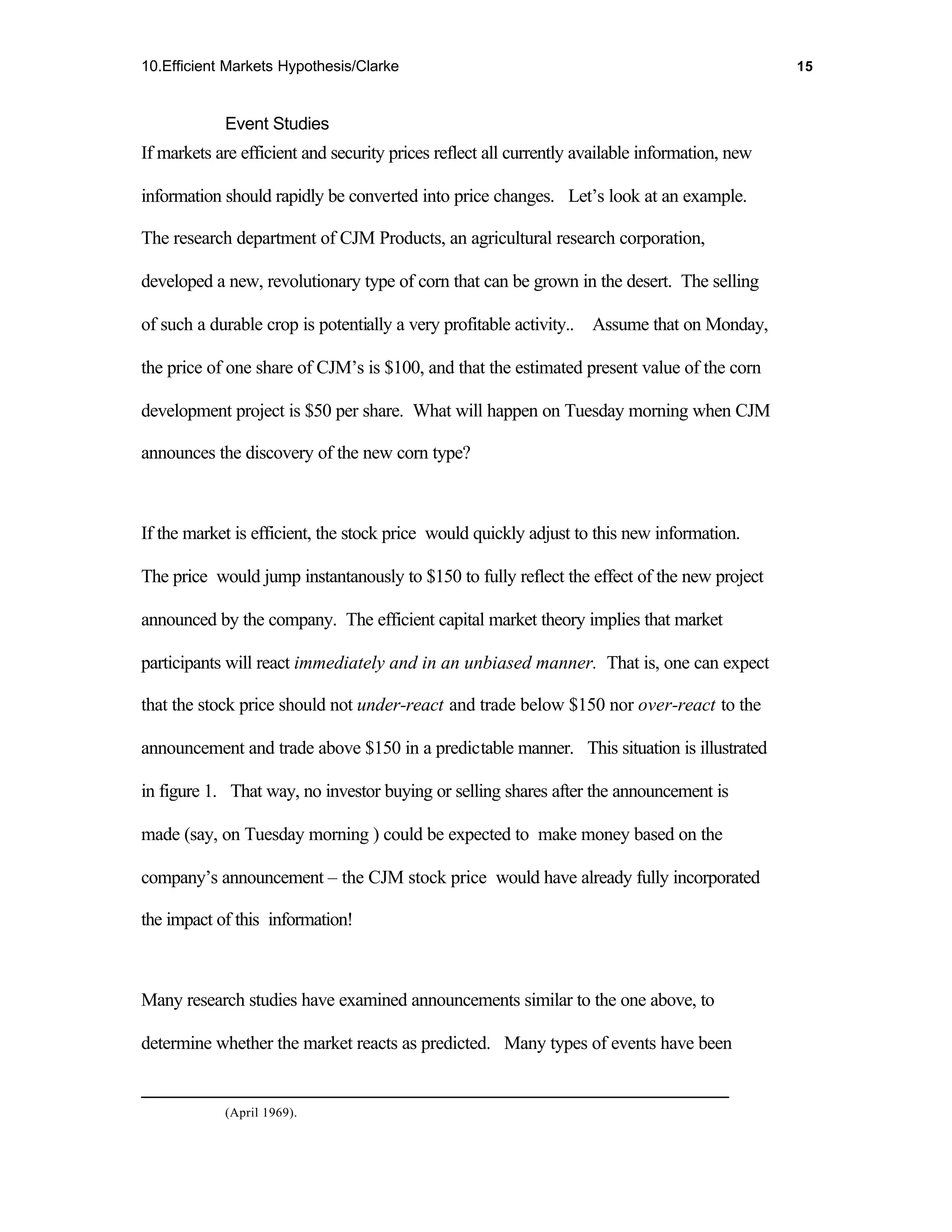 10.Efficient Markets Hypothesis/Clarke                                                          15



            Event Studies
If markets are efficient and security prices reflect all currently available information, new

information should rapidly be converted into price changes. Let’s look at an example.

The research department of CJM Products, an agricultural research corporation,

developed a new, revolutionary type of corn that can be grown in the desert. The selling

of such a durable crop is potentially a very profitable activity.. Assume that on Monday,

the price of one share of CJM’s is $100, and that the estimated present value of the corn

development project is $50 per share. What will happen on Tuesday morning when CJM

announces the discovery of the new corn type?



If the market is efficient, the stock price would quickly adjust to this new information.

The price would jump instantanously to $150 to fully reflect the effect of the new project

announced by the company. The efficient capital market theory implies that market

participants will react immediately and in an unbiased manner. That is, one can expect

that the stock price should not under-react and trade below $150 nor over-react to the

announcement and trade above $150 in a predictable manner. This situation is illustrated

in figure 1. That way, no investor buying or selling shares after the announcement is

made (say, on Tuesday morning ) could be expected to make money based on the

company’s announcement – the CJM stock price would have already fully incorporated

the impact of this information!



Many research studies have examined announcements similar to the one above, to

determine whether the market reacts as predicted. Many types of events have been


            (April 1969).
 