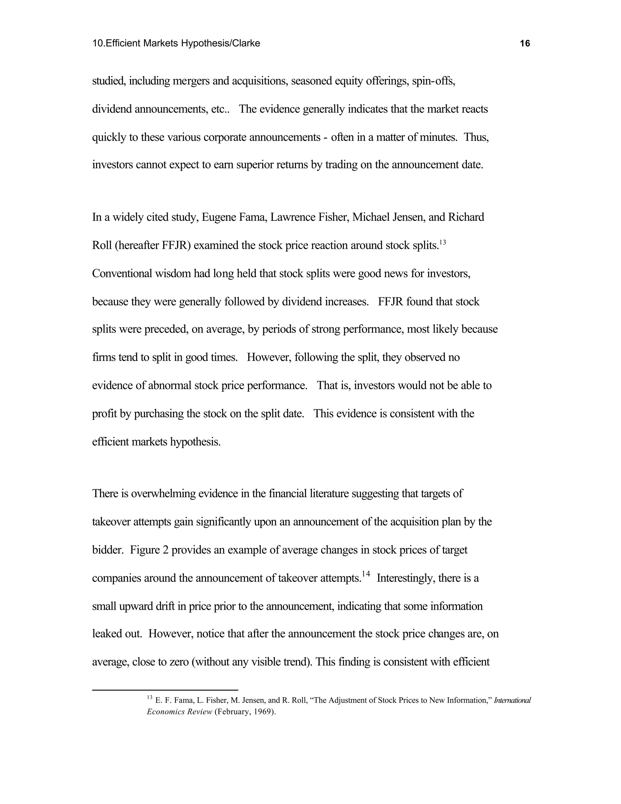 10.Efficient Markets Hypothesis/Clarke                                                                                     16



studied, including mergers and acquisitions, seasoned equity offerings, spin-offs,

dividend announcements, etc.. The evidence generally indicates that the market reacts

quickly to these various corporate announcements - often in a matter of minutes. Thus,

investors cannot expect to earn superior returns by trading on the announcement date.



In a widely cited study, Eugene Fama, Lawrence Fisher, Michael Jensen, and Richard

Roll (hereafter FFJR) examined the stock price reaction around stock splits.13

Conventional wisdom had long held that stock splits were good news for investors,

because they were generally followed by dividend increases. FFJR found that stock

splits were preceded, on average, by periods of strong performance, most likely because

firms tend to split in good times. However, following the split, they observed no

evidence of abnormal stock price performance. That is, investors would not be able to

profit by purchasing the stock on the split date. This evidence is consistent with the

efficient markets hypothesis.



There is overwhelming evidence in the financial literature suggesting that targets of

takeover attempts gain significantly upon an announcement of the acquisition plan by the

bidder. Figure 2 provides an example of average changes in stock prices of target

companies around the announcement of takeover attempts.14 Interestingly, there is a

small upward drift in price prior to the announcement, indicating that some information

leaked out. However, notice that after the announcement the stock price changes are, on

average, close to zero (without any visible trend). This finding is consistent with efficient

            13
              E. F. Fama, L. Fisher, M. Jensen, and R. Roll, “The Adjustment of Stock Prices to New Information,” International
            Economics Review (February, 1969).
 