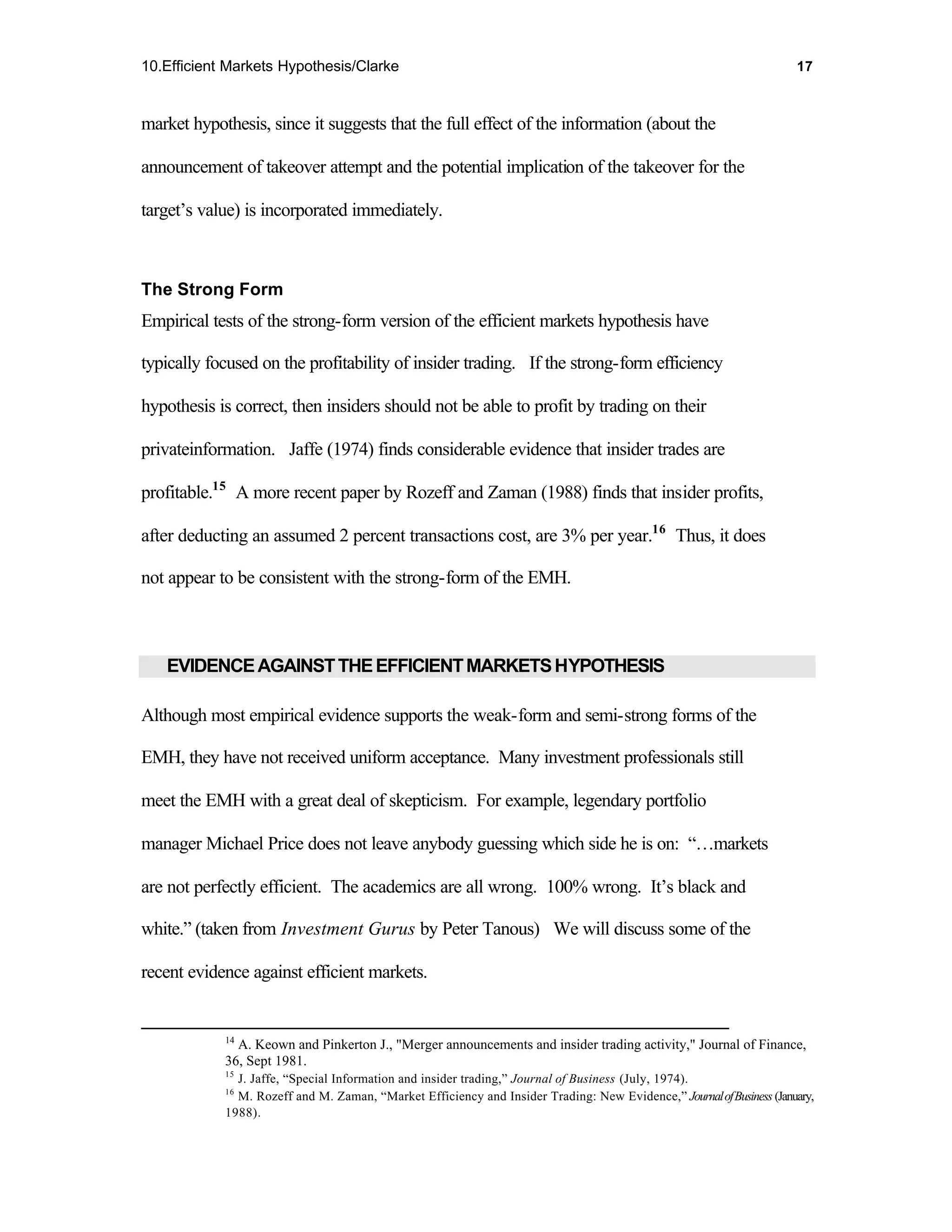 10.Efficient Markets Hypothesis/Clarke                                                                                17



market hypothesis, since it suggests that the full effect of the information (about the

announcement of takeover attempt and the potential implication of the takeover for the

target’s value) is incorporated immediately.



The Strong Form
Empirical tests of the strong-form version of the efficient markets hypothesis have

typically focused on the profitability of insider trading. If the strong-form efficiency

hypothesis is correct, then insiders should not be able to profit by trading on their

privateinformation. Jaffe (1974) finds considerable evidence that insider trades are

profitable.15 A more recent paper by Rozeff and Zaman (1988) finds that insider profits,

after deducting an assumed 2 percent transactions cost, are 3% per year.16 Thus, it does

not appear to be consistent with the strong-form of the EMH.



   EVIDENCE AGAINST THE EFFICIENT MARKETS HYPOTHESIS

Although most empirical evidence supports the weak-form and semi-strong forms of the

EMH, they have not received uniform acceptance. Many investment professionals still

meet the EMH with a great deal of skepticism. For example, legendary portfolio

manager Michael Price does not leave anybody guessing which side he is on: “…markets

are not perfectly efficient. The academics are all wrong. 100% wrong. It’s black and

white.” (taken from Investment Gurus by Peter Tanous) We will discuss some of the

recent evidence against efficient markets.


            14
              A. Keown and Pinkerton J., "Merger announcements and insider trading activity," Journal of Finance,
            36, Sept 1981.
            15
              J. Jaffe, “Special Information and insider trading,” Journal of Business (July, 1974).
            16
              M. Rozeff and M. Zaman, “Market Efficiency and Insider Trading: New Evidence,” Journal of Business (January,
            1988).
 
