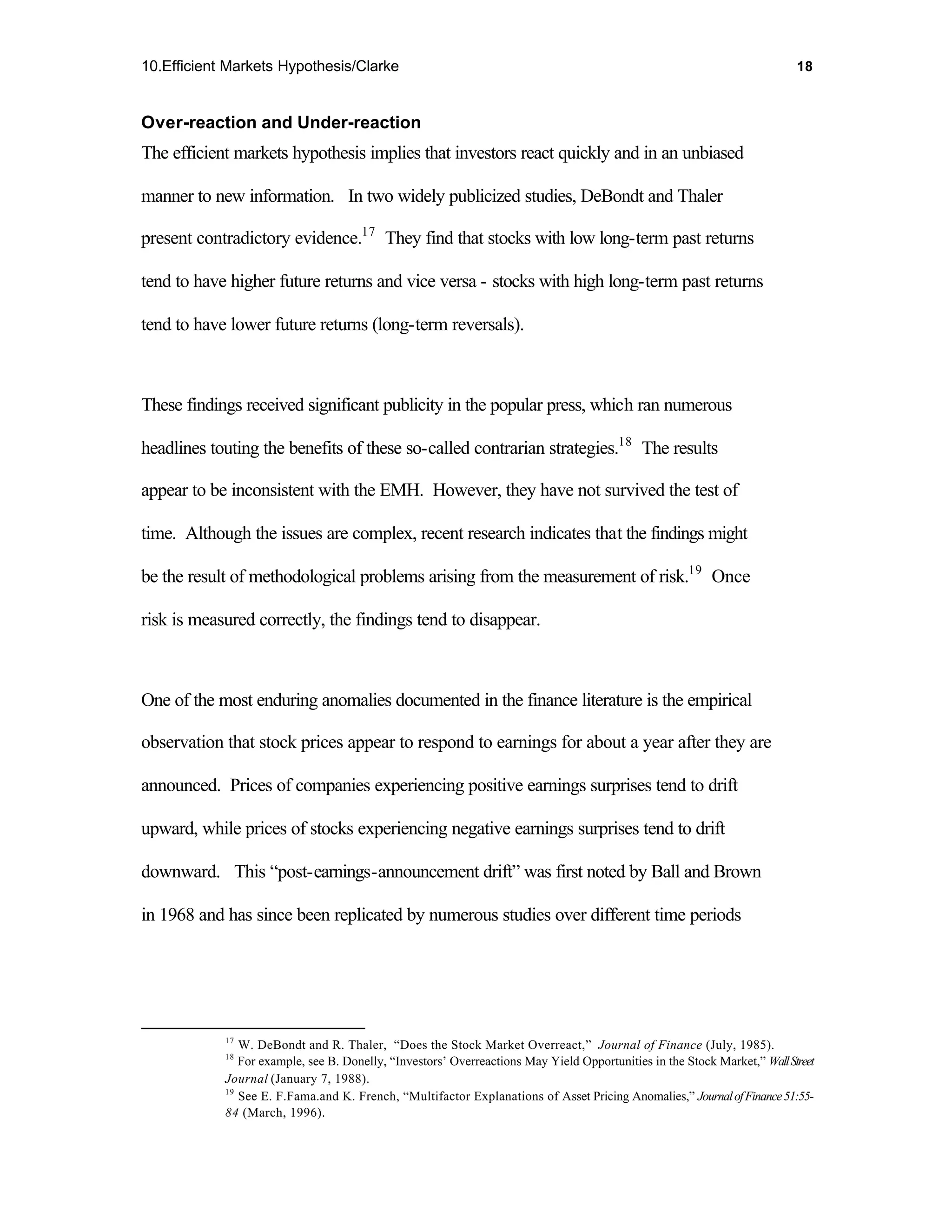 10.Efficient Markets Hypothesis/Clarke                                                                                     18



Over-reaction and Under-reaction
The efficient markets hypothesis implies that investors react quickly and in an unbiased

manner to new information. In two widely publicized studies, DeBondt and Thaler

present contradictory evidence.17 They find that stocks with low long-term past returns

tend to have higher future returns and vice versa - stocks with high long-term past returns

tend to have lower future returns (long-term reversals).



These findings received significant publicity in the popular press, which ran numerous

headlines touting the benefits of these so-called contrarian strategies.18 The results

appear to be inconsistent with the EMH. However, they have not survived the test of

time. Although the issues are complex, recent research indicates that the findings might

be the result of methodological problems arising from the measurement of risk.19 Once

risk is measured correctly, the findings tend to disappear.



One of the most enduring anomalies documented in the finance literature is the empirical

observation that stock prices appear to respond to earnings for about a year after they are

announced. Prices of companies experiencing positive earnings surprises tend to drift

upward, while prices of stocks experiencing negative earnings surprises tend to drift

downward. This “post-earnings-announcement drift” was first noted by Ball and Brown

in 1968 and has since been replicated by numerous studies over different time periods




            17
               W. DeBondt and R. Thaler, “Does the Stock Market Overreact,” Journal of Finance (July, 1985).
            18
               For example, see B. Donelly, “Investors’ Overreactions May Yield Opportunities in the Stock Market,” Wall Street
            Journal (January 7, 1988).
            19
               See E. F.Fama.and K. French, “Multifactor Explanations of Asset Pricing Anomalies,” Journal of Finance 51:55-
            84 (March, 1996).
 