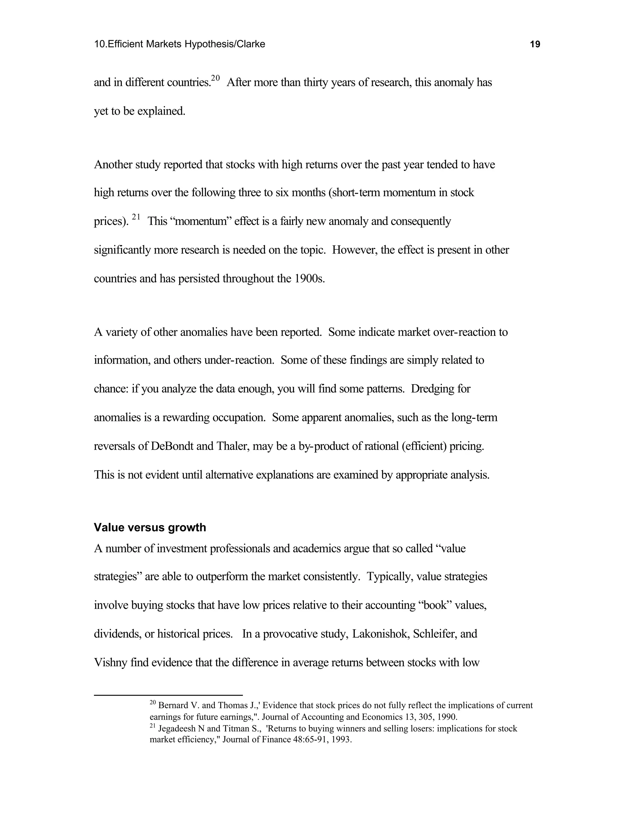 10.Efficient Markets Hypothesis/Clarke                                                                              19



and in different countries.20 After more than thirty years of research, this anomaly has

yet to be explained.



Another study reported that stocks with high returns over the past year tended to have

high returns over the following three to six months (short-term momentum in stock

prices). 21 This “momentum” effect is a fairly new anomaly and consequently

significantly more research is needed on the topic. However, the effect is present in other

countries and has persisted throughout the 1900s.



A variety of other anomalies have been reported. Some indicate market over-reaction to

information, and others under-reaction. Some of these findings are simply related to

chance: if you analyze the data enough, you will find some patterns. Dredging for

anomalies is a rewarding occupation. Some apparent anomalies, such as the long-term

reversals of DeBondt and Thaler, may be a by-product of rational (efficient) pricing.

This is not evident until alternative explanations are examined by appropriate analysis.



Value versus growth
A number of investment professionals and academics argue that so called “value

strategies” are able to outperform the market consistently. Typically, value strategies

involve buying stocks that have low prices relative to their accounting “book” values,

dividends, or historical prices. In a provocative study, Lakonishok, Schleifer, and

Vishny find evidence that the difference in average returns between stocks with low


            20
               Bernard V. and Thomas J.,' Evidence that stock prices do not fully reflect the implications of current
            earnings for future earnings,". Journal of Accounting and Economics 13, 305, 1990.
            21
               Jegadeesh N and Titman S., 'Returns to buying winners and selling losers: implications for stock
            market efficiency," Journal of Finance 48:65-91, 1993.
 