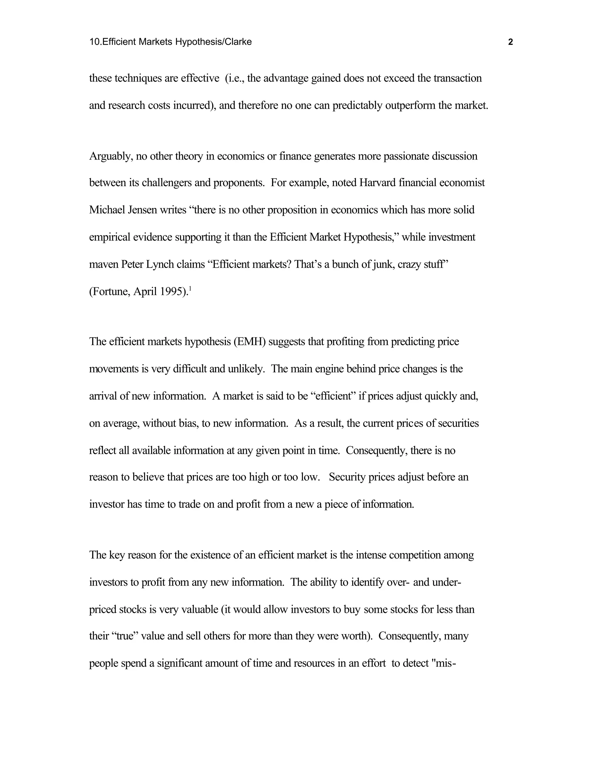 10.Efficient Markets Hypothesis/Clarke                                                         2



these techniques are effective (i.e., the advantage gained does not exceed the transaction

and research costs incurred), and therefore no one can predictably outperform the market.



Arguably, no other theory in economics or finance generates more passionate discussion

between its challengers and proponents. For example, noted Harvard financial economist

Michael Jensen writes “there is no other proposition in economics which has more solid

empirical evidence supporting it than the Efficient Market Hypothesis,” while investment

maven Peter Lynch claims “Efficient markets? That’s a bunch of junk, crazy stuff”

(Fortune, April 1995).1



The efficient markets hypothesis (EMH) suggests that profiting from predicting price

movements is very difficult and unlikely. The main engine behind price changes is the

arrival of new information. A market is said to be “efficient” if prices adjust quickly and,

on average, without bias, to new information. As a result, the current prices of securities

reflect all available information at any given point in time. Consequently, there is no

reason to believe that prices are too high or too low. Security prices adjust before an

investor has time to trade on and profit from a new a piece of information.



The key reason for the existence of an efficient market is the intense competition among

investors to profit from any new information. The ability to identify over- and under-

priced stocks is very valuable (it would allow investors to buy some stocks for less than

their “true” value and sell others for more than they were worth). Consequently, many

people spend a significant amount of time and resources in an effort to detect "mis-
 