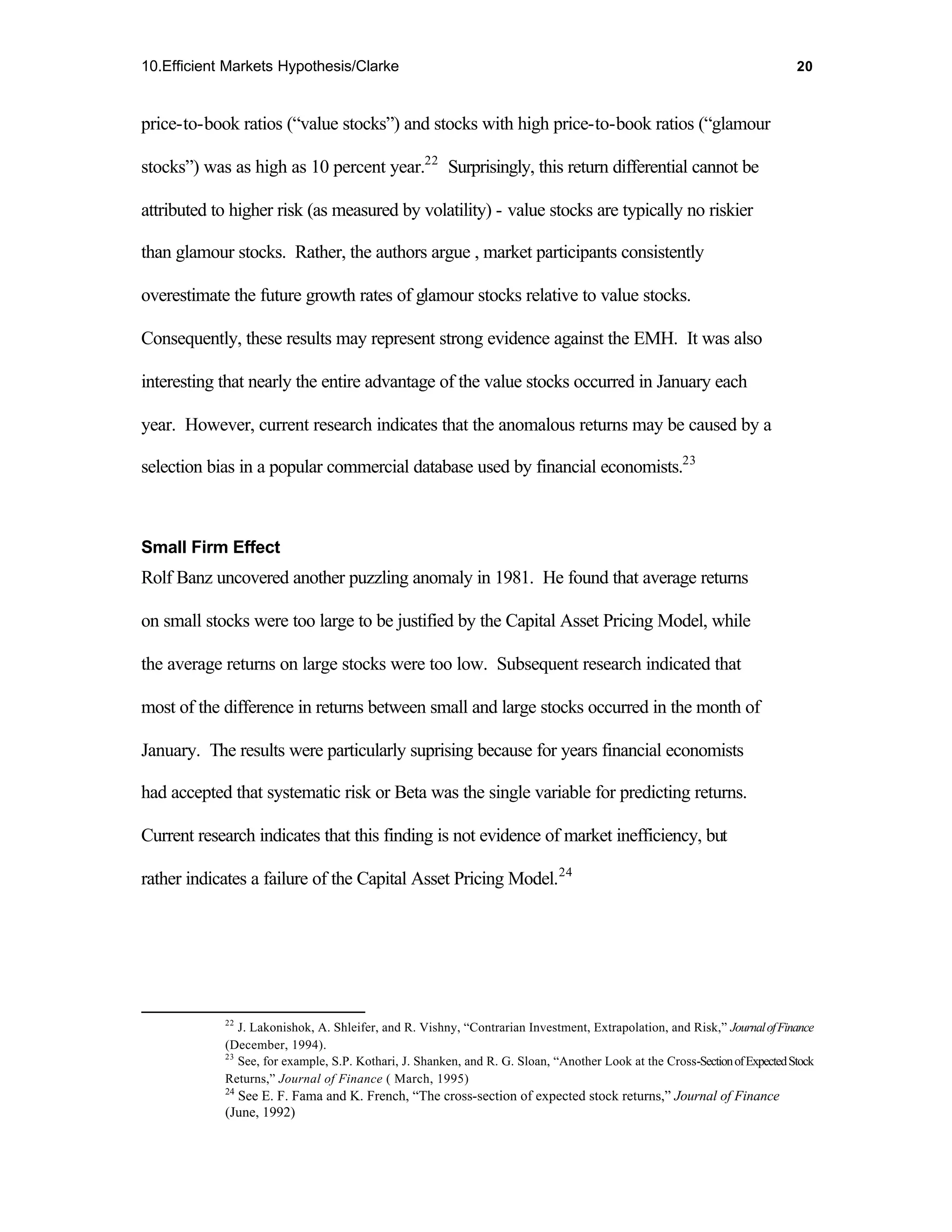 10.Efficient Markets Hypothesis/Clarke                                                                                      20



price-to-book ratios (“value stocks”) and stocks with high price-to-book ratios (“glamour

stocks”) was as high as 10 percent year.22 Surprisingly, this return differential cannot be

attributed to higher risk (as measured by volatility) - value stocks are typically no riskier

than glamour stocks. Rather, the authors argue , market participants consistently

overestimate the future growth rates of glamour stocks relative to value stocks.

Consequently, these results may represent strong evidence against the EMH. It was also

interesting that nearly the entire advantage of the value stocks occurred in January each

year. However, current research indicates that the anomalous returns may be caused by a

selection bias in a popular commercial database used by financial economists.23



Small Firm Effect
Rolf Banz uncovered another puzzling anomaly in 1981. He found that average returns

on small stocks were too large to be justified by the Capital Asset Pricing Model, while

the average returns on large stocks were too low. Subsequent research indicated that

most of the difference in returns between small and large stocks occurred in the month of

January. The results were particularly suprising because for years financial economists

had accepted that systematic risk or Beta was the single variable for predicting returns.

Current research indicates that this finding is not evidence of market inefficiency, but

rather indicates a failure of the Capital Asset Pricing Model.24




            22
               J. Lakonishok, A. Shleifer, and R. Vishny, “Contrarian Investment, Extrapolation, and Risk,” Journal of Finance
            (December, 1994).
            23
               See, for example, S.P. Kothari, J. Shanken, and R. G. Sloan, “Another Look at the Cross-Section of Expected Stock
            Returns,” Journal of Finance ( March, 1995)
            24
              See E. F. Fama and K. French, “The cross-section of expected stock returns,” Journal of Finance
            (June, 1992)
 