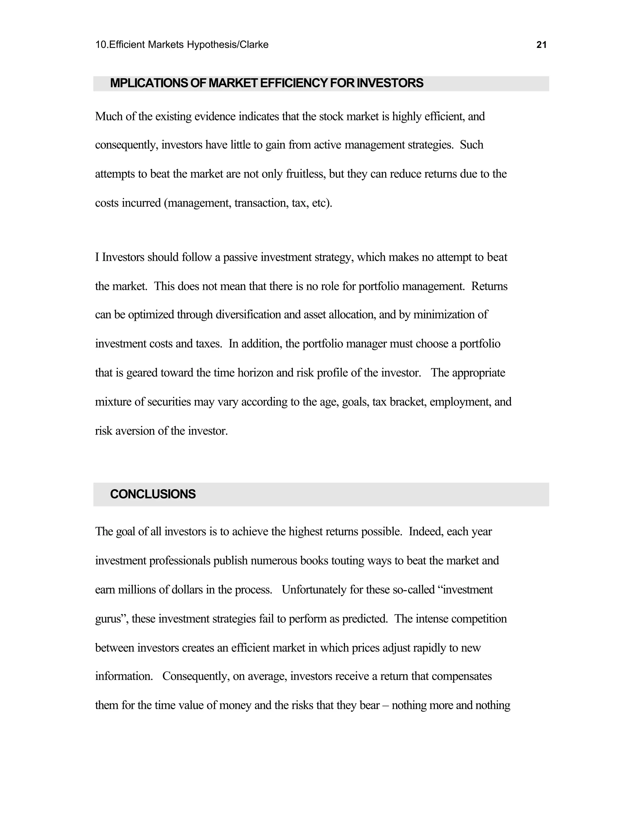 10.Efficient Markets Hypothesis/Clarke                                                       21



   MPLICATIONS OF MARKET EFFICIENCY FOR INVESTORS

Much of the existing evidence indicates that the stock market is highly efficient, and

consequently, investors have little to gain from active management strategies. Such

attempts to beat the market are not only fruitless, but they can reduce returns due to the

costs incurred (management, transaction, tax, etc).



I Investors should follow a passive investment strategy, which makes no attempt to beat

the market. This does not mean that there is no role for portfolio management. Returns

can be optimized through diversification and asset allocation, and by minimization of

investment costs and taxes. In addition, the portfolio manager must choose a portfolio

that is geared toward the time horizon and risk profile of the investor. The appropriate

mixture of securities may vary according to the age, goals, tax bracket, employment, and

risk aversion of the investor.




   CONCLUSIONS

The goal of all investors is to achieve the highest returns possible. Indeed, each year

investment professionals publish numerous books touting ways to beat the market and

earn millions of dollars in the process. Unfortunately for these so-called “investment

gurus”, these investment strategies fail to perform as predicted. The intense competition

between investors creates an efficient market in which prices adjust rapidly to new

information. Consequently, on average, investors receive a return that compensates

them for the time value of money and the risks that they bear – nothing more and nothing
 