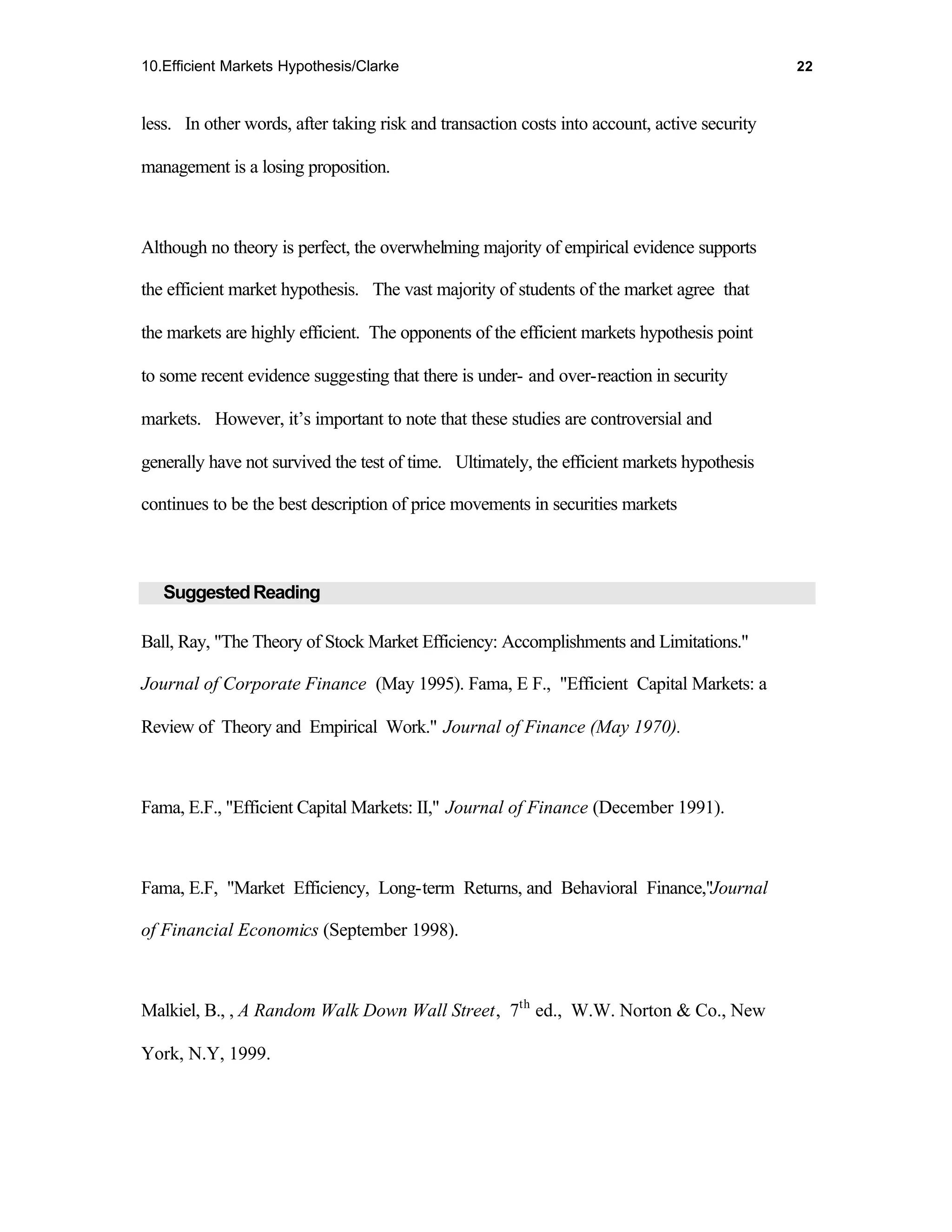 10.Efficient Markets Hypothesis/Clarke                                                        22



less. In other words, after taking risk and transaction costs into account, active security

management is a losing proposition.



Although no theory is perfect, the overwhelming majority of empirical evidence supports

the efficient market hypothesis. The vast majority of students of the market agree that

the markets are highly efficient. The opponents of the efficient markets hypothesis point

to some recent evidence suggesting that there is under- and over-reaction in security

markets. However, it’s important to note that these studies are controversial and

generally have not survived the test of time. Ultimately, the efficient markets hypothesis

continues to be the best description of price movements in securities markets



   Suggested Reading

Ball, Ray, "The Theory of Stock Market Efficiency: Accomplishments and Limitations."

Journal of Corporate Finance (May 1995). Fama, E F., "Efficient Capital Markets: a

Review of Theory and Empirical Work." Journal of Finance (May 1970).



Fama, E.F., "Efficient Capital Markets: II," Journal of Finance (December 1991).



Fama, E.F, "Market Efficiency, Long-term Returns, and Behavioral Finance,"Journal

of Financial Economics (September 1998).



Malkiel, B., , A Random Walk Down Wall Street, 7th ed., W.W. Norton & Co., New

York, N.Y, 1999.
 