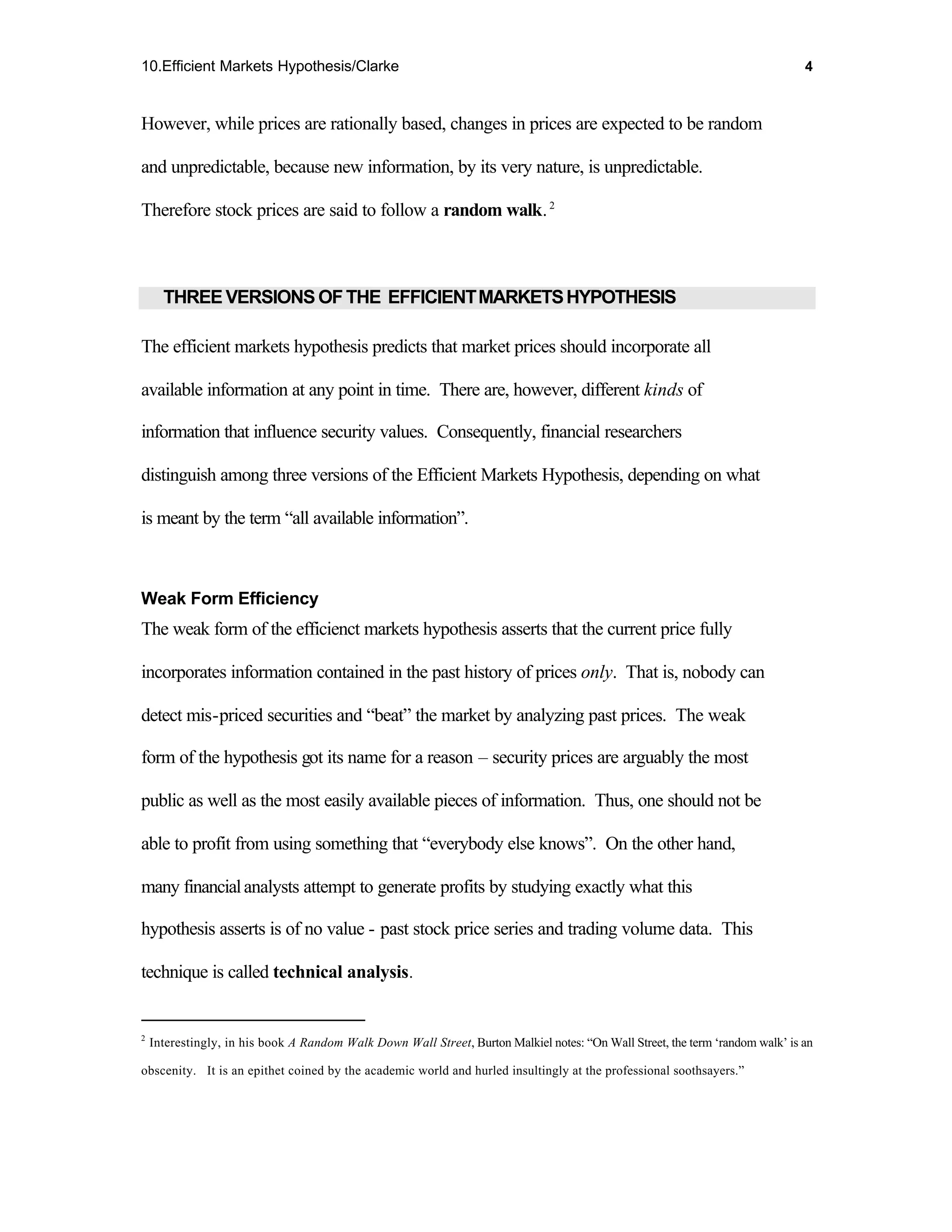 10.Efficient Markets Hypothesis/Clarke                                                                                          4



However, while prices are rationally based, changes in prices are expected to be random

and unpredictable, because new information, by its very nature, is unpredictable.

Therefore stock prices are said to follow a random walk. 2



      THREE VERSIONS OF THE EFFICIENT MARKETS HYPOTHESIS

The efficient markets hypothesis predicts that market prices should incorporate all

available information at any point in time. There are, however, different kinds of

information that influence security values. Consequently, financial researchers

distinguish among three versions of the Efficient Markets Hypothesis, depending on what

is meant by the term “all available information”.



Weak Form Efficiency
The weak form of the efficienct markets hypothesis asserts that the current price fully

incorporates information contained in the past history of prices only. That is, nobody can

detect mis-priced securities and “beat” the market by analyzing past prices. The weak

form of the hypothesis got its name for a reason – security prices are arguably the most

public as well as the most easily available pieces of information. Thus, one should not be

able to profit from using something that “everybody else knows”. On the other hand,

many financial analysts attempt to generate profits by studying exactly what this

hypothesis asserts is of no value - past stock price series and trading volume data. This

technique is called technical analysis.


2
    Interestingly, in his book A Random Walk Down Wall Street, Burton Malkiel notes: “On Wall Street, the term ‘random walk’ is an

obscenity. It is an epithet coined by the academic world and hurled insultingly at the professional soothsayers.”
 
