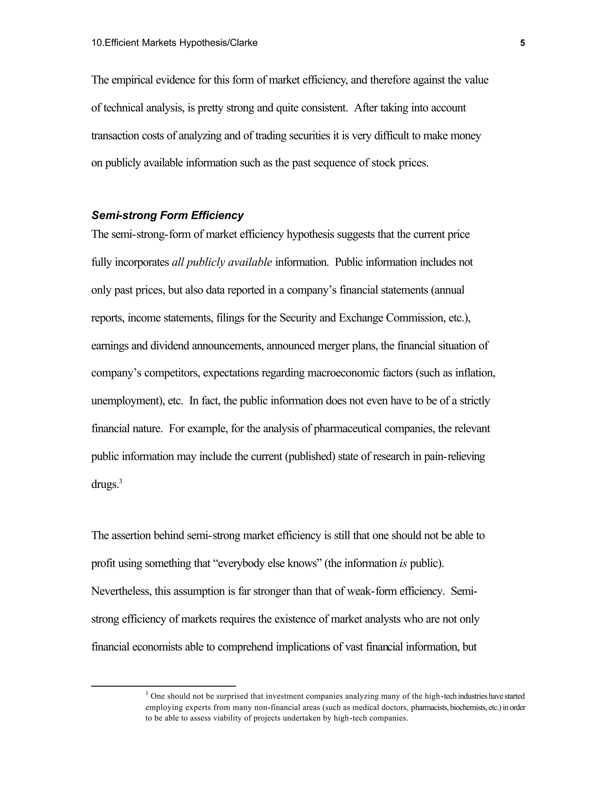 10.Efficient Markets Hypothesis/Clarke                                                                                      5



The empirical evidence for this form of market efficiency, and therefore against the value

of technical analysis, is pretty strong and quite consistent. After taking into account

transaction costs of analyzing and of trading securities it is very difficult to make money

on publicly available information such as the past sequence of stock prices.



Semi-strong Form Efficiency
The semi-strong-form of market efficiency hypothesis suggests that the current price

fully incorporates all publicly available information. Public information includes not

only past prices, but also data reported in a company’s financial statements (annual

reports, income statements, filings for the Security and Exchange Commission, etc.),

earnings and dividend announcements, announced merger plans, the financial situation of

company’s competitors, expectations regarding macroeconomic factors (such as inflation,

unemployment), etc. In fact, the public information does not even have to be of a strictly

financial nature. For example, for the analysis of pharmaceutical companies, the relevant

public information may include the current (published) state of research in pain-relieving

drugs.3



The assertion behind semi-strong market efficiency is still that one should not be able to

profit using something that “everybody else knows” (the information is public).

Nevertheless, this assumption is far stronger than that of weak-form efficiency. Semi-

strong efficiency of markets requires the existence of market analysts who are not only

financial economists able to comprehend implications of vast financial information, but


            3
              One should not be surprised that investment companies analyzing many of the high -tech industries have started
            employing experts from many non-financial areas (such as medical doctors, pharmacists, biochemists, etc.) in order
            to be able to assess viability of projects undertaken by high -tech companies.
 