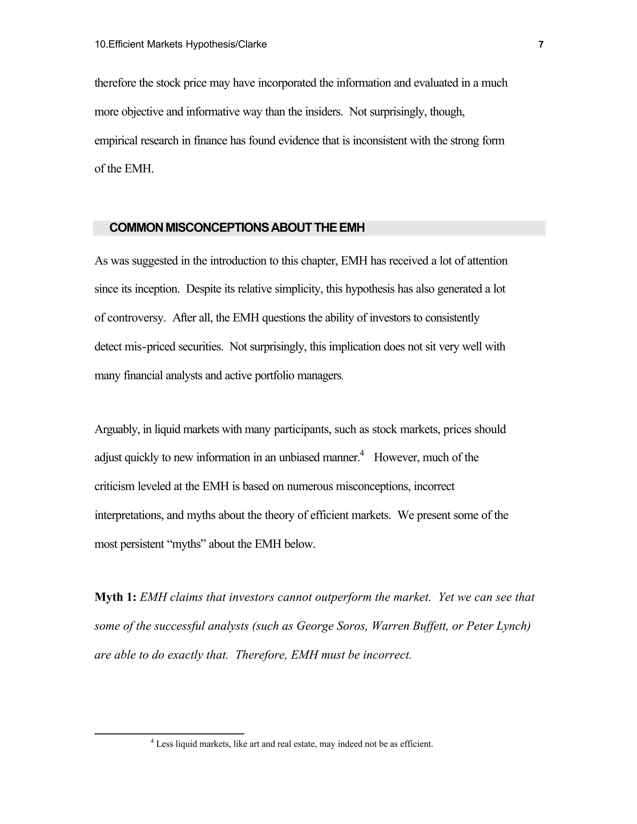 10.Efficient Markets Hypothesis/Clarke                                                           7



therefore the stock price may have incorporated the information and evaluated in a much

more objective and informative way than the insiders. Not surprisingly, though,

empirical research in finance has found evidence that is inconsistent with the strong form

of the EMH.



   COMMON MISCONCEPTIONS ABOUT THE EMH

As was suggested in the introduction to this chapter, EMH has received a lot of attention

since its inception. Despite its relative simplicity, this hypothesis has also generated a lot

of controversy. After all, the EMH questions the ability of investors to consistently

detect mis-priced securities. Not surprisingly, this implication does not sit very well with

many financial analysts and active portfolio managers.



Arguably, in liquid markets with many participants, such as stock markets, prices should

adjust quickly to new information in an unbiased manner.4 However, much of the

criticism leveled at the EMH is based on numerous misconceptions, incorrect

interpretations, and myths about the theory of efficient markets. We present some of the

most persistent “myths” about the EMH below.



Myth 1: EMH claims that investors cannot outperform the market. Yet we can see that

some of the successful analysts (such as George Soros, Warren Buffett, or Peter Lynch)

are able to do exactly that. Therefore, EMH must be incorrect.




            4
                Less liquid markets, like art and real estate, may indeed not be as efficient.
 
