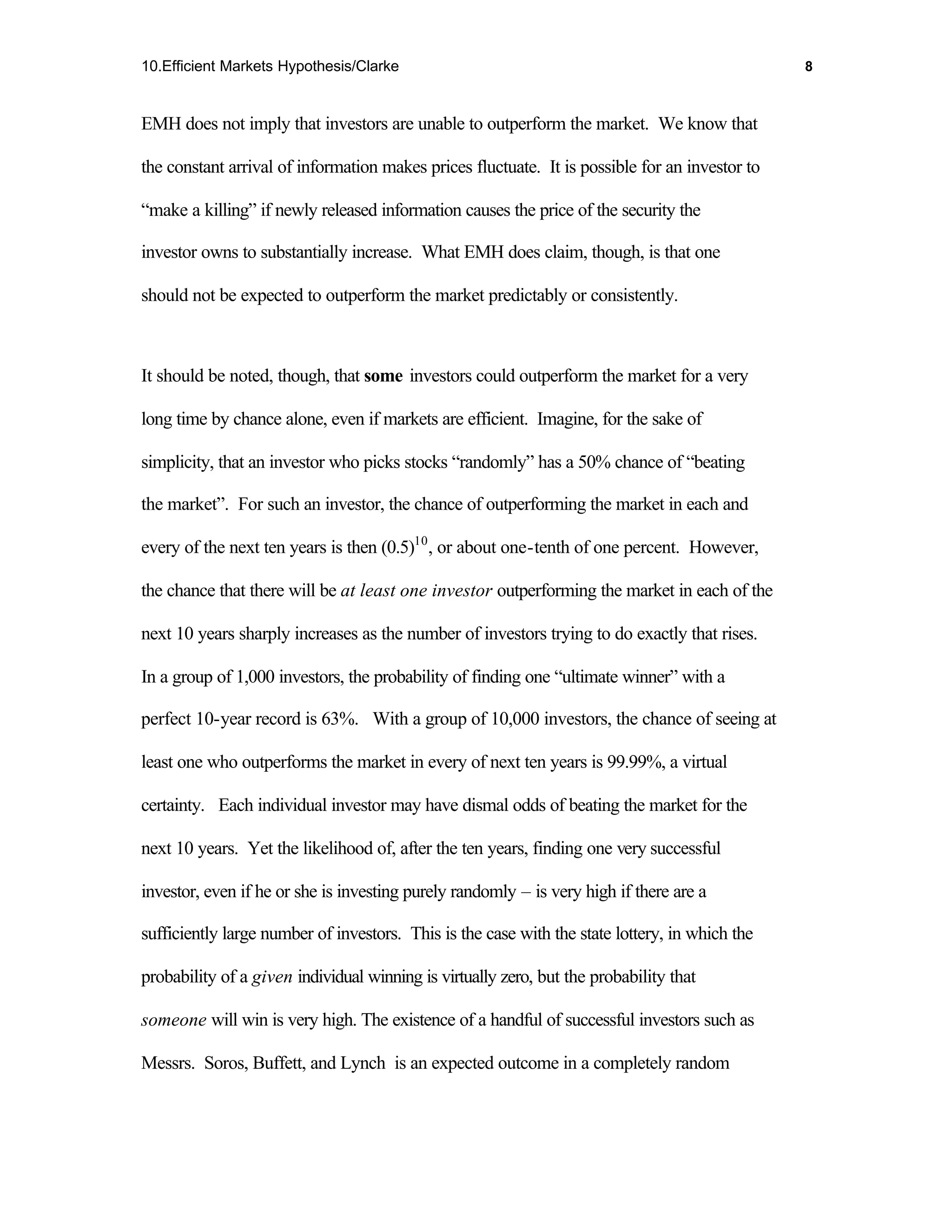 10.Efficient Markets Hypothesis/Clarke                                                          8



EMH does not imply that investors are unable to outperform the market. We know that

the constant arrival of information makes prices fluctuate. It is possible for an investor to

“make a killing” if newly released information causes the price of the security the

investor owns to substantially increase. What EMH does claim, though, is that one

should not be expected to outperform the market predictably or consistently.



It should be noted, though, that some investors could outperform the market for a very

long time by chance alone, even if markets are efficient. Imagine, for the sake of

simplicity, that an investor who picks stocks “randomly” has a 50% chance of “beating

the market”. For such an investor, the chance of outperforming the market in each and

every of the next ten years is then (0.5)10 , or about one-tenth of one percent. However,

the chance that there will be at least one investor outperforming the market in each of the

next 10 years sharply increases as the number of investors trying to do exactly that rises.

In a group of 1,000 investors, the probability of finding one “ultimate winner” with a

perfect 10-year record is 63%. With a group of 10,000 investors, the chance of seeing at

least one who outperforms the market in every of next ten years is 99.99%, a virtual

certainty. Each individual investor may have dismal odds of beating the market for the

next 10 years. Yet the likelihood of, after the ten years, finding one very successful

investor, even if he or she is investing purely randomly – is very high if there are a

sufficiently large number of investors. This is the case with the state lottery, in which the

probability of a given individual winning is virtually zero, but the probability that

someone will win is very high. The existence of a handful of successful investors such as

Messrs. Soros, Buffett, and Lynch is an expected outcome in a completely random
 