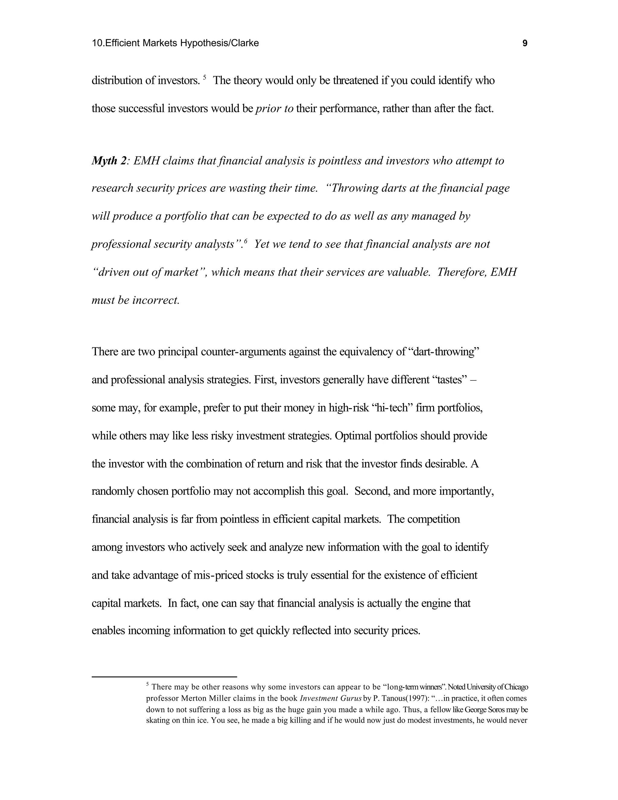 10.Efficient Markets Hypothesis/Clarke                                                                                      9



distribution of investors. 5 The theory would only be threatened if you could identify who

those successful investors would be prior to their performance, rather than after the fact.



Myth 2: EMH claims that financial analysis is pointless and investors who attempt to

research security prices are wasting their time. “Throwing darts at the financial page

will produce a portfolio that can be expected to do as well as any managed by

professional security analysts”.6 Yet we tend to see that financial analysts are not

“driven out of market”, which means that their services are valuable. Therefore, EMH

must be incorrect.



There are two principal counter-arguments against the equivalency of “dart-throwing”

and professional analysis strategies. First, investors generally have different “tastes” –

some may, for example, prefer to put their money in high-risk “hi-tech” firm portfolios,

while others may like less risky investment strategies. Optimal portfolios should provide

the investor with the combination of return and risk that the investor finds desirable. A

randomly chosen portfolio may not accomplish this goal. Second, and more importantly,

financial analysis is far from pointless in efficient capital markets. The competition

among investors who actively seek and analyze new information with the goal to identify

and take advantage of mis-priced stocks is truly essential for the existence of efficient

capital markets. In fact, one can say that financial analysis is actually the engine that

enables incoming information to get quickly reflected into security prices.



            5
              There may be other reasons why some investors can appear to be “long-term winners”. Noted University of Chicago
            professor Merton Miller claims in the book Investment Gurus by P. Tanous(1997): “…in practice, it often comes
            down to not suffering a loss as big as the huge gain you made a while ago. Thus, a fellow like George Soros may be
            skating on thin ice. You see, he made a big killing and if he would now just do modest investments, he would never
 