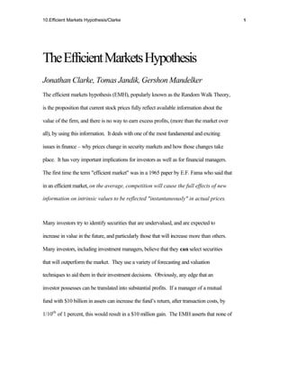 10.Efficient Markets Hypothesis/Clarke                                                         1




The Efficient Markets Hypothesis
Jonathan Clarke, Tomas Jandik, Gershon Mandelker
The efficient markets hypothesis (EMH), popularly known as the Random Walk Theory,

is the proposition that current stock prices fully reflect available information about the

value of the firm, and there is no way to earn excess profits, (more than the market over

all), by using this information. It deals with one of the most fundamental and exciting

issues in finance – why prices change in security markets and how those changes take

place. It has very important implications for investors as well as for financial managers.

The first time the term "efficient market" was in a 1965 paper by E.F. Fama who said that

in an efficient market, on the average, competition will cause the full effects of new

information on intrinsic values to be reflected "instantaneously" in actual prices.



Many investors try to identify securities that are undervalued, and are expected to

increase in value in the future, and particularly those that will increase more than others.

Many investors, including investment managers, believe that they can select securities

that will outperform the market. They use a variety of forecasting and valuation

techniques to aid them in their investment decisions. Obviously, any edge that an

investor possesses can be translated into substantial profits. If a manager of a mutual

fund with $10 billion in assets can increase the fund’s return, after transaction costs, by

1/10th of 1 percent, this would result in a $10 million gain. The EMH asserts that none of
 