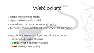 WebSockets
simple programming model
async communication model
cross-domain, no same source origin policy
full duplex communication, let your servers call clients too
ws connection maintains tcp/ip socket to your server
server afﬁnity out of the box
good: sweet in-memory sessions
bad: slow dynamic scaling
 