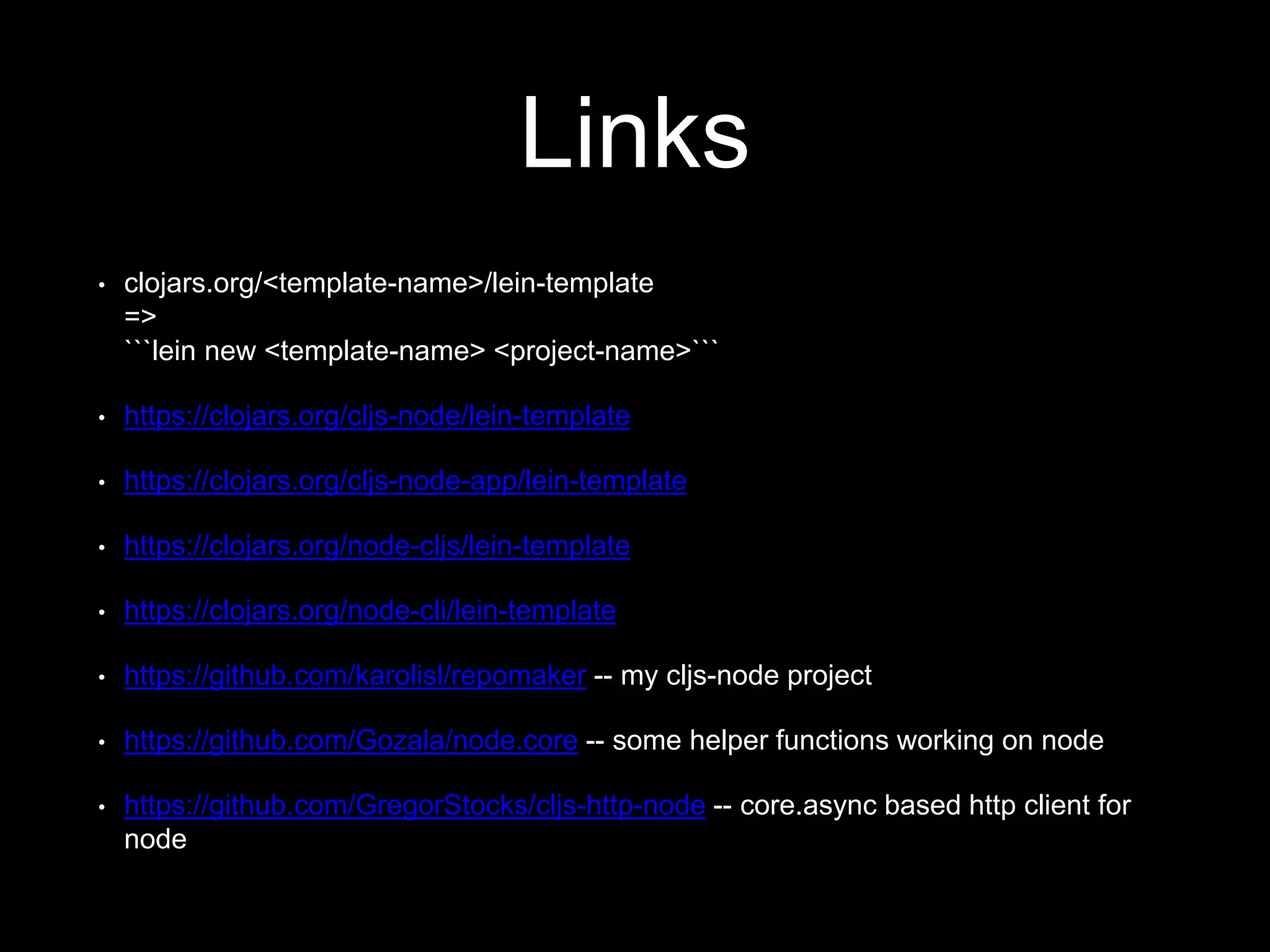 Links
• clojars.org/<template-name>/lein-template
=>
```lein new <template-name> <project-name>```
• https://clojars.org/cljs-node/lein-template
• https://clojars.org/cljs-node-app/lein-template
• https://clojars.org/node-cljs/lein-template
• https://clojars.org/node-cli/lein-template
• https://github.com/karolisl/repomaker -- my cljs-node project
• https://github.com/Gozala/node.core -- some helper functions working on node
• https://github.com/GregorStocks/cljs-http-node -- core.async based http client for
node
