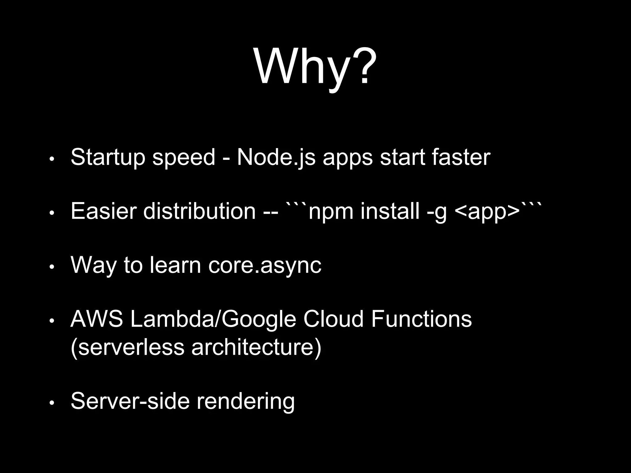 Why?
• Startup speed - Node.js apps start faster
• Easier distribution -- ```npm install -g <app>```
• Way to learn core.async
• AWS Lambda/Google Cloud Functions
(serverless architecture)
• Server-side rendering