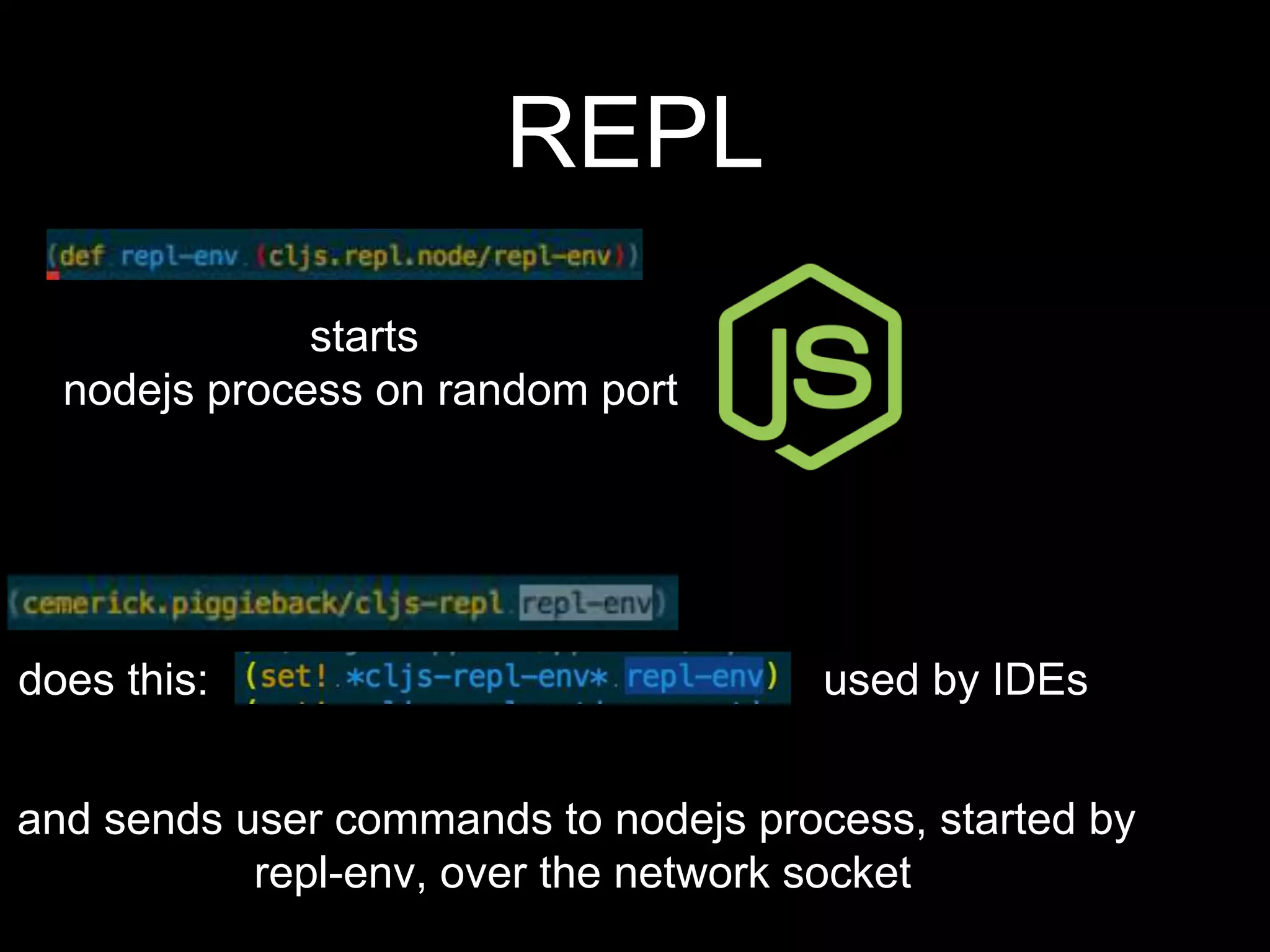 REPL
starts
nodejs process on random port
does this:
and sends user commands to nodejs process, started by
repl-env, over the network socket
used by IDEs