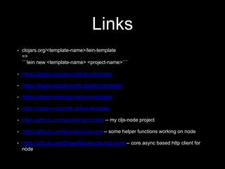 Links
• clojars.org/<template-name>/lein-template
=>
```lein new <template-name> <project-name>```
• https://clojars.org/cljs-node/lein-template
• https://clojars.org/cljs-node-app/lein-template
• https://clojars.org/node-cljs/lein-template
• https://clojars.org/node-cli/lein-template
• https://github.com/karolisl/repomaker -- my cljs-node project
• https://github.com/Gozala/node.core -- some helper functions working on node
• https://github.com/GregorStocks/cljs-http-node -- core.async based http client for
node
 