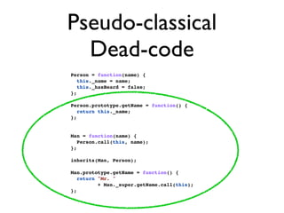 Pseudo-classical
  Dead-code
Person = function(name) {
   this._name = name;
   this._hasBeard = false;
};

Person.prototype.getName = function() {
   return this._name;
};


Man = function(name) {
   Person.call(this, name);
};

inherits(Man, Person);

Man.prototype.getName = function() {
   return "Mr. "
          + Man._super.getName.call(this);
};
 