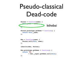 Pseudo-classical
  Dead-code
Person = function(name) {
  this._name = name;

};
                              kthxbai
Person.prototype.getName = function() {
   return this._name;
};


Man = function(name) {
   Person.call(this, name);
};

inherits(Man, Person);

Man.prototype.getName = function() {
   return "Mr. "
          + Man._super.getName.call(this);
};
 