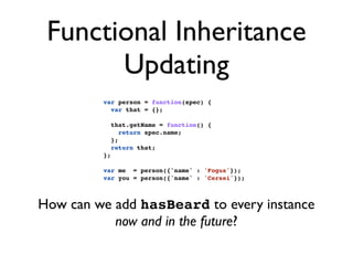 Functional Inheritance
       Updating
         var person = function(spec) {
           var that = {};

              that.getName = function() {
                 return spec.name;
              };
              return that;
         };

         var me = person({'name' : 'Fogus'});
         var you = person({'name' : 'Cersei'});



How can we add hasBeard to every instance
           now and in the future?
 