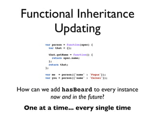 Functional Inheritance
       Updating
         var person = function(spec) {
           var that = {};

              that.getName = function() {
                 return spec.name;
              };
              return that;
         };

         var me = person({'name' : 'Fogus'});
         var you = person({'name' : 'Cersei'});



How can we add hasBeard to every instance
           now and in the future?
  One at a time... every single time
 
