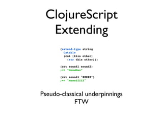 ClojureScript
  Extending
       (extend-type string
         Catable
         (cat [this other]
           (str this other)))

       (cat sound1 sound2)
       ;=> “MeowMao”

       (cat sound1 "ZZZZZ")
       ;=> "MeowZZZZZ"




Pseudo-classical underpinnings
            FTW
 