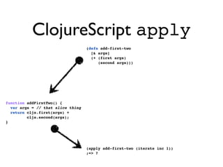ClojureScript apply
                                   (defn add-first-two
                                     [& args]
                                     (+ (first args)
                                        (second args)))




function addFirstTwo() {
  var args = // that slice thing
  return cljs.first(args) +
         cljs.second(args);
}




                                   (apply add-first-two (iterate inc 1))
                                   ;=> ?
 
