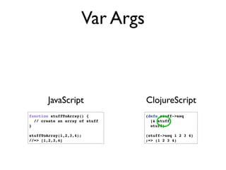 Var Args



       JavaScript               ClojureScript
function stuffToArray() {       (defn stuff->seq
  // create an array of stuff     [& stuff]
}                                 stuff)

stuffToArray(1,2,3,4);          (stuff->seq 1 2 3 4)
//=> [1,2,3,4]                  ;=> (1 2 3 4)
 