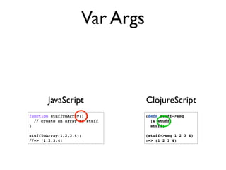 Var Args



       JavaScript               ClojureScript
function stuffToArray() {       (defn stuff->seq
  // create an array of stuff     [& stuff]
}                                 stuff)

stuffToArray(1,2,3,4);          (stuff->seq 1 2 3 4)
//=> [1,2,3,4]                  ;=> (1 2 3 4)
 
