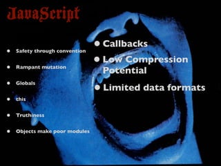 JavaScript
•   Safety through convention
                                • Callbacks
•   Rampant mutation
                                • Low Compression
                                 Potential
•   Globals
                                • Limited data formats
•   this


•   Truthiness


•   Objects make poor modules
 