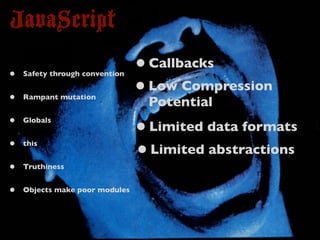 JavaScript
•   Safety through convention
                                • Callbacks
•   Rampant mutation
                                • Low Compression
                                 Potential
•   Globals
                                • Limited data formats
•   this
                                • Limited abstractions
•   Truthiness


•   Objects make poor modules
 