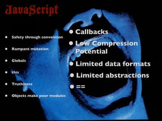 JavaScript
•   Safety through convention
                                • Callbacks
•   Rampant mutation
                                • Low Compression
                                 Potential
•   Globals
                                • Limited data formats
•   this
                                • Limited abstractions
•   Truthiness
                                • ==
•   Objects make poor modules
 