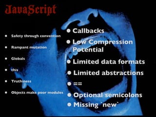 JavaScript
•   Safety through convention
                                • Callbacks
•   Rampant mutation
                                • Low Compression
                                 Potential
•   Globals
                                • Limited data formats
•   this
                                • Limited abstractions
•   Truthiness
                                • ==
•   Objects make poor modules
                                • Optional semicolons
                                • Missing `new`
 