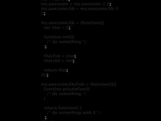 my = my || {};
my.awesome = my.awesome || {};
my.awesome.lib = my.awesome.lib ||
{};

my.awesome.lib = (function(){
 var that = {};

 function init(){
    /* do something */
 };

 that.foo = true;
 that.init = init;

  return that;
}());

my.awesome.lib.frob = (function($){
 function privateFun(){
   /* do something */
 }

 return function() {
    /* do something with $ */
 };
 