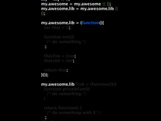 my = my || {};
my.awesome = my.awesome || {};
my.awesome.lib = my.awesome.lib ||
{};

my.awesome.lib = (function(){
 var that = {};

 function init(){
    /* do something */
 };

 that.foo = true;
 that.init = init;

  return that;
}());

my.awesome.lib.frob = (function($){
 function privateFun(){
   /* do something */
 }

 return function() {
    /* do something with $ */
 };
 
