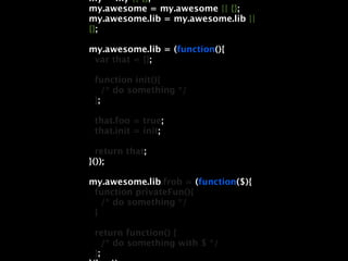 my = my || {};
my.awesome = my.awesome || {};
my.awesome.lib = my.awesome.lib ||
{};

my.awesome.lib = (function(){
 var that = {};

 function init(){
    /* do something */
 };

 that.foo = true;
 that.init = init;

  return that;
}());

my.awesome.lib.frob = (function($){
 function privateFun(){
   /* do something */
 }

 return function() {
    /* do something with $ */
 };
 