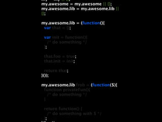 my = my || {};
my.awesome = my.awesome || {};
my.awesome.lib = my.awesome.lib ||
{};

my.awesome.lib = (function(){
 var that = {};

 var init = function(){
    /* do something */
 };

 that.foo = true;
 that.init = init;

  return that;
}());

my.awesome.lib.frob = (function($){
 function privateFun(){
   /* do something */
 }

 return function() {
    /* do something with $ */
 };
 
